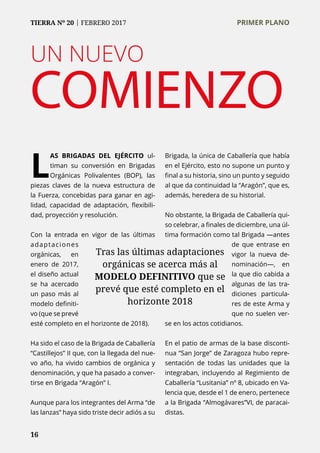 16
TIERRA Nº 20 | FEBRERO 2017 	 PRIMER PLANO
UN NUEVO
COMIENZO
L
AS BRIGADAS DEL EJÉRCITO ul-
timan su conversión en Brigadas
Orgánicas Polivalentes (BOP), las
piezas claves de la nueva estructura de
la Fuerza, concebidas para ganar en agi-
lidad, capacidad de adaptación, flexibili-
dad, proyección y resolución.
Con la entrada en vigor de las últimas
adaptaciones
orgánicas, en
enero de 2017,
el diseño actual
se ha acercado
un paso más al
modelo definiti-
vo (que se prevé
esté completo en el horizonte de 2018).
Ha sido el caso de la Brigada de Caballería
“Castillejos” II que, con la llegada del nue-
vo año, ha vivido cambios de orgánica y
denominación, y que ha pasado a conver-
tirse en Brigada “Aragón” I.
Aunque para los integrantes del Arma “de
las lanzas” haya sido triste decir adiós a su
Brigada, la única de Caballería que había
en el Ejército, esto no supone un punto y
final a su historia, sino un punto y seguido
al que da continuidad la “Aragón”, que es,
además, heredera de su historial.
No obstante, la Brigada de Caballería qui-
so celebrar, a finales de diciembre, una úl-
tima formación como tal Brigada —antes
de que entrase en
vigor la nueva de-
nominación—, en
la que dio cabida a
algunas de las tra-
diciones particula-
res de este Arma y
que no suelen ver-
se en los actos cotidianos.
En el patio de armas de la base disconti-
nua “San Jorge” de Zaragoza hubo repre-
sentación de todas las unidades que la
integraban, incluyendo al Regimiento de
Caballería “Lusitania” nº 8, ubicado en Va-
lencia que, desde el 1 de enero, pertenece
a la Brigada “Almogávares”VI, de paracai-
distas.
16
Tras las últimas adaptaciones
orgánicas se acerca más al
MODELO DEFINITIVO que se
prevé que esté completo en el
horizonte 2018
TIERRA Nº 20 | FEBRERO 2017 	 PRIMER PLANO
 