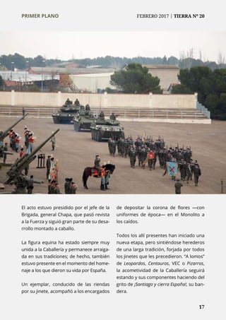 PRIMER PLANO	 FEBRERO 2017 | TIERRA Nº 20
	 17
El acto estuvo presidido por el jefe de la
Brigada, general Chapa, que pasó revista
a la Fuerza y siguió gran parte de su desa-
rrollo montado a caballo.
La figura equina ha estado siempre muy
unida a la Caballería y permanece arraiga-
da en sus tradiciones; de hecho, también
estuvo presente en el momento del home-
naje a los que dieron su vida por España.
Un ejemplar, conducido de las riendas
por su jinete, acompañó a los encargados
de depositar la corona de flores —con
uniformes de época— en el Monolito a
los caídos.
Todos los allí presentes han iniciado una
nueva etapa, pero sintiéndose herederos
de una larga tradición, forjada por todos
los jinetes que les precedieron. “A lomos”
de Leopardos, Centauros, VEC o Pizarros,
la acometividad de la Caballería seguirá
estando y sus componentes haciendo del
grito de ¡Santiago y cierra España!, su ban-
dera.
	 17
Fotos:BRII
PRIMER PLANO	 FEBRERO 2017 | TIERRA Nº 20
 