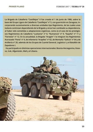 PRIMER PLANO	 FEBRERO 2017 | TIERRA Nº 20
	 19
La Brigada de Caballería “Castillejos” II fue creada el 1 de Junio de 1986, sobre la
base del Grupo Ligero de Caballería “Castillejos” nº 5, con guarnición en Zaragoza, in-
corporando sucesivamente a diversas unidades tipo Regimiento, de las cuales unas
todavía continúan dependiendo de la Brigada y otras han cambiado su dependencia,
al haber sido sometidas a adaptaciones orgánicas, como es el caso de los prestigio-
sos Regimientos de Caballería “Lusitania” nº 8, “Numancia” nº 9, “España” nº 11 y
“Farnesio” nº 12. En la actualidad, la Brigada “Aragón” I la integran los Regimientos
Acorazado “Pavía” nº 4, de Infantería “Arapiles” nº 62, de Montaña “Galicia” nº 64 y de
Artillería nº 20, además de los Grupos de Cuartel General, Logístico I y el Batallón de
Zapadores I.
Ha participado en distintas operaciones internacionales: Bosnia-Herzegovina, Koso-
vo, Irak, Afganistán, Mali y el Líbano.
Fotos:AngelG.Tejedor
 