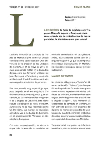 20
TIERRA Nº 20 | FEBRERO 2017 	 PRIMER PLANO
20
La última formación de la Jefatura de Tro-
pas de Montaña (JTM) como tal unidad
coincidió con la celebración del CXVII ani-
versario de la creación de las unidades
de montaña, el 31 de mayo de 2016. In-
cluyó una parada militar en la Ciudadela
de Jaca, en la que formaron unidades de
Jaca, Barcelona y Pamplona, y un desfile
por la ciudad, donde los militares estuvie-
ron arropados por cientos de personas.
Fue una jornada muy especial ya que,
poco después, en el mes de julio, la JTM
entró en adaptaciones orgánicas y, en di-
ciembre, su Cuartel General se integró en
el de la Brigada de Caballería. Este hecho
supuso la disolución, de facto, de la JTM,
aunque esta no se haya registrado como
tal. De hecho, sus mandos se reunieron
por última vez a mediados de diciembre,
en el acuartelamiento “Aizoain”, en Be-
rrioplano, Pamplona.
Con esta reestructuración, se cierra la
etapa más reciente de las unidades de
montaña centralizadas en una Jefatura.
Ahora, esta capacidad queda solo en la
Brigada “Aragón” I, ya que las compañías
motorizadas especializadas en Montaña
no están concebidas para operar fuera de
su Batallón.
MÁXIMO EXPONENTE
No obstante, el Regimiento “Galicia” nº 64,
—con su Batallón “Pirineos” y su Compa-
ñía de Esquiadores Escaladores— queda
como máximo representante de las uni-
dades de Montaña, manteniendo su sede
en Jaca. Dicho Regimiento se encuadra en
la Brigada “Aragón” I. Para mantener las
capacidades de combate en Montaña, se
han activado puestos con exigencia del
diploma de mando de unidades de Mon-
taña en su Cuartel General con el objetivo
de poder generar una agrupación táctica
con capacidad de combate en Montaña.
También habrá compañías de Infantería
Motorizada, con especialización en Mon-
L
Texto: Beatriz Gonzalo
Fotos: BRI I
A DISOLUCIÓN de facto de la Jefatura de Tro-
pas de Montaña supone el fin de una etapa
caracterizada por la centralización de las ca-
pacidades de Montaña en una gran unidad
 