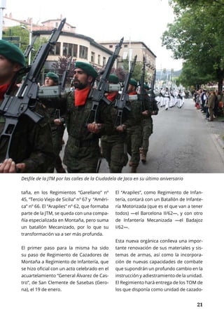 PRIMER PLANO	 FEBRERO 2017 | TIERRA Nº 20
	 21	 21
taña, en los Regimientos “Garellano” nº
45, “Tercio Viejo de Sicilia” nº 67 y “Améri-
ca” nº 66. El “Arapiles” nº 62, que formaba
parte de la JTM, se queda con una compa-
ñía especializada en Montaña, pero suma
un batallón Mecanizado, por lo que su
transformación va a ser más profunda.
El primer paso para la misma ha sido
su paso de Regimiento de Cazadores de
Montaña a Regimiento de Infantería, que
se hizo oficial con un acto celebrado en el
acuartelamiento “General Álvarez de Cas-
tro”, de San Clemente de Sasebas (Gero-
na), el 19 de enero.
El “Arapiles”, como Regimiento de Infan-
tería, contará con un Batallón de Infante-
ría Motorizada (que es el que van a tener
todos) —el Barcelona II/62—, y con otro
de Infantería Mecanizada —el Badajoz
I/62—.
Esta nueva orgánica conlleva una impor-
tante renovación de sus materiales y sis-
temas de armas, así como la incorpora-
ción de nuevas capacidades de combate
que supondrán un profundo cambio en la
instrucción y adiestramiento de la unidad.
El Regimiento hará entrega de los TOM de
los que disponía como unidad de cazado-
Desfile de la JTM por las calles de la Ciudadela de Jaca en su último aniversario
 