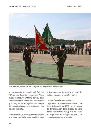 22
TIERRA Nº 20 | FEBRERO 2017 	 PRIMER PLANO
res de Montaña y recepcionará Pizarro y
TOA para su Batallón de Infantería Meca-
nizada “Badajoz” y VAMTAC para su Bata-
llón de Infantería Motorizada “Barcelona”,
que integrará en su orgánica una compa-
ñía motorizada con capacidad para com-
bate en Montaña.
En este desafío, sus componentes tendrán
que hacer gala de las virtudes del cazador
y, fieles a su espíritu, superar el nuevo de-
safío que supone la transformación.
LA MISIÓN MÁS IMPORTANTE
La Jefatura de Tropas de Montaña, crea-
da el 1 de enero de 2008 tras el cambio
de denominación de la Brigada de Caza-
dores de Montaña “Aragón” I, ha tenido
en Afganistán el principal escenario de
sus despliegues en el exterior.
Acto de transformación del "Arapiles" en Regimiento de Infantería.
Fotos:BRII
 