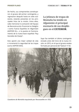 PRIMER PLANO	 FEBRERO 2017 | TIERRA Nº 20
	 23
De hecho, sus componentes constituye-
ron el grueso del primer contingente, y
regresaron después hasta en siete oca-
siones, estando presentes en los prin-
cipales hitos de la misión. Entre ellos,
cabe mencionar la activación del Equipo
de Reconstrucción Provincial en Badghis
—como Fuerza Española en Afganistán
(ASPFOR XI)—, o la puesta en funciona-
miento de la nueva base española “Ruy
González de Clavijo”.
Esto aportó una mejor calidad de vida
e incrementó la seguridad de las tropas
(como ASPFOR XXIV).
Suyo fue también el último contingente
enviado antes del inicio de la nueva mi-
sión, en 2015, en el que el grueso estaba
formado por personal del “Galicia” nº 64.
La Jefatura de tropas de
Montaña ha tenido en
Afganistán el principal
escenario de sus desplie-
gues en el EXTERIOR.
Cazadores de Montaña esquiando por Roncesvalles en 1952
 