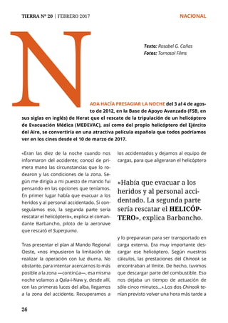 TIERRA Nº 20 | FEBRERO 2017 	 NACIONAL
26
N
Texto: Rosabel G. Cañas
Fotos: Tornasol Films
«Eran las diez de la noche cuando nos
informaron del accidente; conocí de pri-
mera mano las circunstancias que lo ro-
dearon y las condiciones de la zona. Se-
gún me dirigía a mi puesto de mando fui
pensando en las opciones que teníamos.
En primer lugar había que evacuar a los
heridos y al personal accidentado. Si con-
seguíamos eso, la segunda parte sería
rescatar el helicóptero», explica el coman-
dante Barbancho, piloto de la aeronave
que rescató el Superpuma.
Tras presentar el plan al Mando Regional
Oeste, «nos impusieron la limitación de
realizar la operación con luz diurna. No
obstante, para intentar acercarnos lo más
posible a la zona —continúa—, esa misma
noche volamos a Qala-i-Naw y, desde allí,
con las primeras luces del alba, llegamos
a la zona del accidente. Recuperamos a
los accidentados y dejamos al equipo de
cargas, para que aligeraran el helicóptero
y lo prepararan para ser transportado en
carga externa. Era muy importante des-
cargar ese helicóptero. Según nuestros
cálculos, las prestaciones del Chinook se
encontraban al límite. De hecho, tuvimos
que descargar parte del combustible. Eso
nos dejaba un tiempo de actuación de
sólo cinco minutos…».Los dos Chinook te-
nían previsto volver una hora más tarde a
ADA HACÍA PRESAGIAR LA NOCHE del 3 al 4 de agos-
to de 2012, en la Base de Apoyo Avanzado (FSB, en
sus siglas en inglés) de Herat que el rescate de la tripulación de un helicóptero
de Evacuación Médica (MEDEVAC), así como del propio helicóptero del Ejército
del Aire, se convertiría en una atractiva película española que todos podríamos
ver en los cines desde el 10 de marzo de 2017.
«Había que evacuar a los
heridos y al personal acci-
dentado. La segunda parte
sería rescatar el HELICÓP-
TERO», explica Barbancho.
 