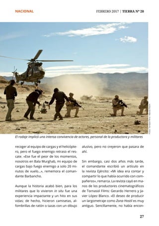 NACIONAL	 FEBRERO 2017 | TIERRA Nº 20
	 27	 27
recoger al equipo de cargas y el helicópte-
ro, pero el fuego enemigo retraso el res-
cate. «Ese fue el peor de los momentos,
nosotros en Bala Murghab, mi equipo de
cargas bajo fuego enemigo a solo 20 mi-
nutos de vuelo...», rememora el coman-
dante Barbancho.
Aunque la historia acabó bien, para los
militares que lo vivieron in situ fue una
experiencia impactante y un hito en sus
vidas; de hecho, hicieron camisetas, al-
fombrillas de ratón o tazas con un dibujo
alusivo, pero no creyeron que pasara de
ahí.
Sin embargo, casi dos años más tarde,
el comandante escribió un artículo en
la revista Ejército: «Mi idea era contar y
compartir lo que había ocurrido con com-
pañeros», remarca. La revista cayó en ma-
nos de los productores cinematográficos
de Tornasol Films: Gerardo Herrero y Ja-
vier López Blanco. «El deseo de producir
un largometraje como Zona Hostil es muy
antiguo. Sencillamente, no había encon-
Fotos:TornasolFilms/ManoloPavón
El rodaje implicó una intensa convivencia de actores, personal de la productora y militares
 