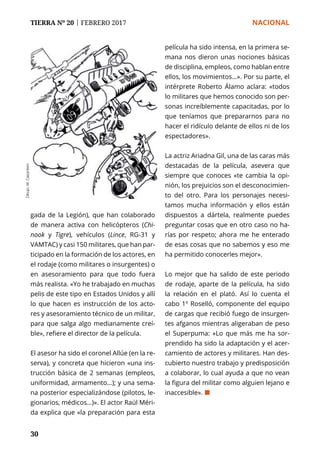 TIERRA Nº 20 | FEBRERO 2017 	 NACIONAL
30
gada de la Legión), que han colaborado
de manera activa con helicópteros (Chi-
nook y Tigre), vehículos (Lince, RG-31 y
VAMTAC) y casi 150 militares, que han par-
ticipado en la formación de los actores, en
el rodaje (como militares o insurgentes) o
en asesoramiento para que todo fuera
más realista. «Yo he trabajado en muchas
pelis de este tipo en Estados Unidos y allí
lo que hacen es instrucción de los acto-
res y asesoramiento técnico de un militar,
para que salga algo medianamente creí-
ble», refiere el director de la película.
El asesor ha sido el coronel Allúe (en la re-
serva), y concreta que hicieron «una ins-
trucción básica de 2 semanas (empleos,
uniformidad, armamento…); y una sema-
na posterior especializándose (pilotos, le-
gionarios, médicos…)». El actor Raúl Méri-
da explica que «la preparación para esta
Dibujo:M.Carpintero
película ha sido intensa, en la primera se-
mana nos dieron unas nociones básicas
de disciplina, empleos, como hablan entre
ellos, los movimientos…». Por su parte, el
intérprete Roberto Álamo aclara: «todos
lo militares que hemos conocido son per-
sonas increíblemente capacitadas, por lo
que teníamos que prepararnos para no
hacer el ridículo delante de ellos ni de los
espectadores».
La actriz Ariadna Gil, una de las caras más
destacadas de la película, asevera que
siempre que conoces «te cambia la opi-
nión, los prejuicios son el desconocimien-
to del otro. Para los personajes necesi-
tamos mucha información y ellos están
dispuestos a dártela, realmente puedes
preguntar cosas que en otro caso no ha-
rías por respeto; ahora me he enterado
de esas cosas que no sabemos y eso me
ha permitido conocerles mejor».
Lo mejor que ha salido de este periodo
de rodaje, aparte de la película, ha sido
la relación en el plató. Así lo cuenta el
cabo 1º Roselló, componente del equipo
de cargas que recibió fuego de insurgen-
tes afganos mientras aligeraban de peso
el Superpuma: «Lo que más me ha sor-
prendido ha sido la adaptación y el acer-
camiento de actores y militares. Han des-
cubierto nuestro trabajo y predisposición
a colaborar, lo cual ayuda a que no vean
la figura del militar como alguien lejano e
inaccesible». ¢
 