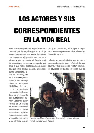 NACIONAL	 FEBRERO 2017 | TIERRA Nº 20
	 31	 31
LOS ACTORES Y SUS
CORRESPONDIENTES
EN LA VIDA REAL
«Nos han contagiado del espíritu de her-
mandad que tienen; el mayor aprendizaje
es ver cómo están todos a una. Son perso-
nas dispuestas a jugarse la vida por unos
ideales y por su Patria; el Ejército está
compuesto por gente muy preparada, que
ama lo que hace», destaca Antonio Garri-
do, que en la película encarna al coman-
dante Barbancho, pi-
loto de Chinook y jefe
de la Plana Mayor del
Batallón de Helicóp-
teros de Transporte
(BHELTRA) V, pero
con el nombre de co-
mandante Ledesma.
Esto es en recuerdo
del subteniente Ra-
món Ledesma, quien
falleció de un infarto
en Albania, «en 1999,
justamente la noche
anterior a su regreso.
Era un hombre afable
y querido por todos
y su pérdida supuso
una gran conmoción, por lo que le segui-
mos teniendo presente», dice el coman-
dante Barbancho.
«Todas las complejidades que se mues-
tran son bastante buen reflejo de lo que
ocurrió, y los sucesos se relatan fielmen-
te, obviando las partes de ficción que se
La sargento Monge (izquierda) tiene su alter ego en Miriam
Hernández (sargento Castro).
Foto:BHELTRAV
 