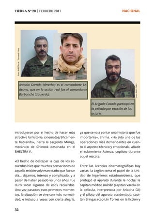 TIERRA Nº 20 | FEBRERO 2017 	 NACIONAL
32
Antonio Garrido (derecha) es el comandante Le-
desma, que en la acción real fue el comandante
Barbancho (izquierda)
introdujeron por el hecho de hacer más
atractiva la historia, cinematográficamen-
te hablando», narra la sargento Monge,
mecánico de Chinook destinada en el
BHELTRA V.
«El hecho de destapar la caja de los re-
cuerdos hizo que muchas sensaciones de
aquella misión volvieran; dado que fue un
día... digamos, intenso y complicado, y a
pesar de haber pasado ya unos años, fue
duro sacar algunos de esos recuerdos.
Una vez pasados esos primeros momen-
tos, la situación se vive con más normali-
dad, e incluso a veces con cierta alegría,
ya que se va a contar una historia que fue
importante», afirma. «Ha sido una de las
operaciones más demandantes en cuan-
to al aspecto técnico y emocional», añade
el subteniente Atienza, copiloto durante
aquel rescate.
Entre las licencias cinematográficas hay
varias: la Legión toma el papel de la Uni-
dad de Ingenieros estadounidense, que
protegió el aparato durante la noche; la
capitán médico Roldán (capitán Varela en
la película, interpretada por Ariadna Gil)
y el piloto del aparato accidentado, capi-
tán Bringas (capitán Torres en la ficción y
El brigada Casado participó en
la película por petición de los
actores
Foto:BHELTRAV
Foto:BHELTRAV/TornasolFilms
 