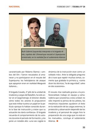 NACIONAL	 FEBRERO 2017 | TIERRA Nº 20
	 33	 33
caracterizado por Roberto Álamo) —am-
bos del EA— fueron rescatados al ama-
necer y no participaron en el rescate del
Superpuma; los helicópteros de ataque
que apoyaron eran en realidad Mangusta
italianos...
El brigada Casado, 2º jefe de la unidad de
tiradores y cargas del Batallón, ha sido ac-
tor en el largometraje; el director detalla
cómo todos los actores le propusieron
que este militar tuviera un papel en la pe-
lícula «porque lo habían conocido duran-
te la fase de instrucción y creían que su
actuación les daría confianza». El brigada
recuerda el comportamiento de los acto-
res durante el periodo de formación, y les
pone un notable alto: «una vez cogida la
dinámica de la instrucción eran como un
soldado más». Ante la obligada pregunta
de si tuvo que repetir muchas tomas, co-
menta que grababa la primera y, «como
dicen los técnicos, “la de seguridad”, salvo
en dos ocasiones».
El rescate «fue realizado gracias a la pro-
fesionalidad, trabajo en equipo y cama-
radería que caracteriza a esta unidad: no
sólo importó la pericia de los pilotos, los
mecánicos tripulantes ayudaron al éxito
en la realización de las cargas externas, la
protección y observación dependió de los
tiradores y el personal de cargas hizo la
preparación de una carga que no está en
los manuales», concluye el subteniente
Atienza. ¢
Ruth Gabriel (izquierda) interpreta a la brigada Al-
vite, copiloto del Chinook que rescató el Superpuma
siniestrado; en la realidad fue el subteniente Atienza
Foto:BHELTRAV/TornasolFilms
 