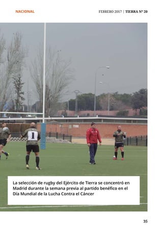NACIONAL	 FEBRERO 2017 | TIERRA Nº 20
	 35	 35
La selección de rugby del Ejército de Tierra se concentró en
Madrid durante la semana previa al partido benéfico en el
Día Mundial de la Lucha Contra el Cáncer
 
