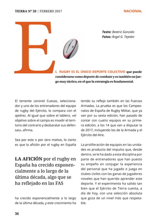 TIERRA Nº 20 | FEBRERO 2017 	 NACIONAL
36
El teniente coronel Cuevas, selecciona-
dor y uno de los entrenadores del equipo
de rugby del Ejército, lo compara con el
ajedrez. Al igual que sobre el tablero, «el
objetivo sobre el campo es invadir el terri-
torio del contrario y desbaratar sus defen-
sas», afirma.
Sea por este o por otro motivo, lo cierto
es que la afición por el rugby en España
ha crecido exponencialmente a lo largo
de la última década, y este crecimiento ha
tenido su reflejo también en las Fuerzas
Armadas. La prueba es que los Campeo-
natos de España de Rugby Militar, que ya
van por su sexta edición, han pasado de
contar con cuatro equipos en su prime-
ra edición, a los 14 que van a disputar la
de 2017, incluyendo los de la Armada y el
Ejército del Aire.
La proliferación de equipos en las unida-
des es producto del impulso que, desde
dentro, se le ha dado a esta disciplina por
parte de entrenadores que han puesto
su empeño en conjugar la experiencia
del personal que ha jugado o juega en
clubes civiles con las ganas de jugadores
noveles que han querido aprender este
deporte. Y el experimento ha salido tan
bien que el Ejército de Tierra cuenta, a
día de hoy, con una selección absoluta
que goza de un nivel más que respeta-
ble.
Texto:	Beatriz Gonzalo
Fotos: Ángel G. Tejedor
L RUGBY ES EL ÚNICO DEPORTE COLECTIVO que puede
considerarse como deporte de combate y es también un jue-
go muy táctico, en el que la estrategia es fundamental.
E
LA AFICIÓN por el rugby en
España ha crecido exponen-
cialmente a lo largo de la
última década, algo que se
ha reflejado en las FAS
 