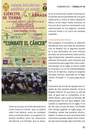 NACIONAL	 FEBRERO 2017 | TIERRA Nº 20
	 37	 37
Tanto es así que, en el Día Mundial de la
Lucha Contra el Cáncer, que se celebra
cada 4 de febrero, entre los múltiples
actos conmemorativos, se programó un
partido benéfico entre las selecciones
del Ejército y la Armada, que se dispu-
tó en el Central de Ciudad Universitaria.
El partido estuvo precedido de una gran
expectación y hasta el diario deportivo
Marca, el de mayor tirada nacional, se
hizo eco de la noticia e inmortalizó a los
seleccionados en sus páginas, sacando
músculo frente a un carro de combate
Leopardo.
CONCENTRACIÓN PREVIA
Para preparar el encuentro, la selección
del Ejército tuvo unos días de concentra-
ción en Madrid. Era la segunda ocasión
en la que disfrutaban de unas intensas
jornadas de entrenamiento todos juntos,
algo fundamental. «Nosotros somos muy
potentes físicamente, pero tenemos que
conjuntarnos para jugar bien como colec-
tivo porque, en el rugby, la fuerza reside
en el grupo y no en las individualidades,
como en el Ejército», explica el sargento
González Herrero, destinado en el Regi-
miento “Príncipe” nº 3 y que juega de pi-
llier.
El proviene de uno de los equipos de uni-
dades de más reciente creación, el de la
Brigada “Galicia” VII, que tiene un año de
vida, al igual que su compañero, el te-
niente Rivero, para quien la llamada del
seleccionador fue una “gran alegría”, más
cuando su experiencia en el rugby 15 es
de, tan solo, un par de años. «Yo llevaba
más tiempo jugando al rugby playa, en
Cantabria, donde hay bastante afición»,
explica. Su deseo es que concentraciones
como esta se puedan repetir más a menu-
do, para que el equipo siga creciendo; una
 
