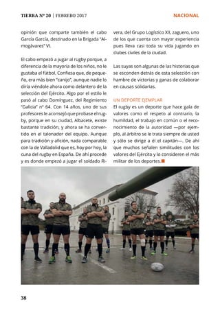 TIERRA Nº 20 | FEBRERO 2017 	 NACIONAL
38
opinión que comparte también el cabo
García García, destinado en la Brigada “Al-
mogávares” VI.
El cabo empezó a jugar al rugby porque, a
diferencia de la mayoría de los niños, no le
gustaba el fútbol. Confiesa que, de peque-
ño, era más bien “canijo”, aunque nadie lo
diría viéndole ahora como delantero de la
selección del Ejército. Algo por el estilo le
pasó al cabo Domínguez, del Regimiento
“Galicia” nº 64. Con 14 años, uno de sus
profesores le aconsejó que probase el rug-
by, porque en su ciudad, Albacete, existe
bastante tradición, y ahora se ha conver-
tido en el talonador del equipo. Aunque
para tradición y afición, nada comparable
con la de Valladolid que es, hoy por hoy, la
cuna del rugby en España. De ahí procede
y es donde empezó a jugar el soldado Ri-
vera, del Grupo Logístico XII, zaguero, uno
de los que cuenta con mayor experiencia
pues lleva casi toda su vida jugando en
clubes civiles de la ciudad.
Las suyas son algunas de las historias que
se esconden detrás de esta selección con
hambre de victorias y ganas de colaborar
en causas solidarias.
UN DEPORTE EJEMPLAR
El rugby es un deporte que hace gala de
valores como el respeto al contrario, la
humildad, el trabajo en común o el reco-
nocimiento de la autoridad —por ejem-
plo, al árbitro se le trata siempre de usted
y sólo se dirige a él el capitán—. De ahí
que muchos señalen similitudes con los
valores del Ejército y lo consideren el más
militar de los deportes.¢
 
