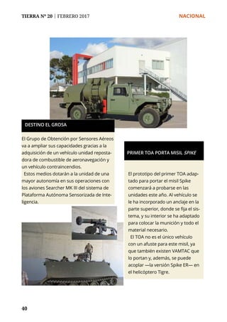 TIERRA Nº 20 | FEBRERO 2017 	 NACIONAL
40
El Grupo de Obtención por Sensores Aéreos
va a ampliar sus capacidades gracias a la
adquisición de un vehículo unidad reposta-
dora de combustible de aeronavegación y
un vehículo contraincendios.
Estos medios dotarán a la unidad de una
mayor autonomía en sus operaciones con
los aviones Searcher MK III del sistema de
Plataforma Autónoma Sensorizada de Inte-
ligencia.
DESTINO EL GROSA
El prototipo del primer TOA adap-
tado para portar el misil Spike
comenzará a probarse en las
unidades este año. Al vehículo se
le ha incorporado un anclaje en la
parte superior, donde se fija el sis-
tema, y su interior se ha adaptado
para colocar la munición y todo el
material necesario.
El TOA no es el único vehículo
con un afuste para este misil, ya
que también existen VAMTAC que
lo portan y, además, se puede
acoplar —la versión Spike ER— en
el helicóptero Tigre.
PRIMER TOA PORTA MISIL SPIKE
 