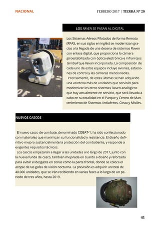 NACIONAL	 FEBRERO 2017 | TIERRA Nº 20
	 41	 41
Los Sistemas Aéreos Pilotados de forma Remota
(RPAS, en sus siglas en inglés) se modernizan gra-
cias a la llegada de una decena de sistemas Raven
con enlace digital, que proporciona la cámara
giroestabilizada con óptica electrónica e infrarrojos
Gimball que llevan incorporada. La composición de
cada uno de estos equipos incluye aviones, estacio-
nes de control y las cámaras mencionadas.
Precisamente, de estas últimas se han adquirido
una veintena más de unidades que servirán para
modernizar los otros sistemas Raven analógicos
que hay actualmente en servicio, que será llevada a
cabo en su totalidad en el Parque y Centro de Man-
tenimiento de Sistemas Antiaéreos, Costa y Misiles.
LOS RAVEN SE PASAN AL DIGITAL
El nuevo casco de combate, denominado COBAT-1, ha sido confeccionado
con materiales que maximizan su funcionalidad y resistencia. El diseño defi-
nitivo mejora sustancialmente la protección del combatiente, y responde a
exigentes requisitos técnicos.
Los cascos empezarán a llegar a las unidades a lo largo de 2017, junto con
la nueva funda de casco, también mejorada en cuanto a diseño y reforzada
para evitar el desgaste en zonas como la parte frontal, donde se coloca el
acople de las gafas de visión nocturna. La previsión es adquirir un total de
40.000 unidades, que se irán recibiendo en varias fases a lo largo de un pe-
riodo de tres años, hasta 2019.
NUEVOS CASCOS
 