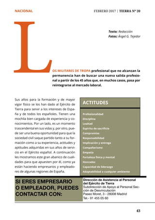 NACIONAL	 FEBRERO 2017 | TIERRA Nº 20
	 43	 43
Sus años para la formación y de mayor
vigor físico se los han dado al Ejército de
Tierra para servir a los intereses de Espa-
ña y de todos los españoles. Tienen una
mochila bien cargada de experiencia y co-
nocimientos. Por un lado, es un momento
trascendental en sus vidas y, por otro, pue-
de ser una buena oportunidad para que la
sociedad civil saque partido tanto a su for-
mación como a su experiencia, actitudes y
aptitudes adquiridas en sus años de servi-
cio en el Ejército español. A continuación
les mostramos este gran abanico de cuali-
dades para que apuesten por él, como ya
están haciendo empresarios y empleado-
res de algunas regiones de España.
Texto:	Redacción
Fotos: Ángel G. Tejedor
OS MILITARES DE TROPA profesional que no alcanzan la
permanencia han de buscar una nueva salida profesio-
nal a partir de los 45 años que, en muchos casos, pasa por
reintegrarse al mercado laboral.
L ACTITUDES
Profesionalidad
Disciplina
Lealtad
Espíritu de sacrificio
Compromiso
Responsabilidad
Implicación y entrega
Compañerismo
Empatía
Fortaleza física y mental
Honradez
Capacidad de liderazgo
Adaptabilidad a cualquier ambiente
SI ERES EMPRESARIO
O EMPLEADOR, PUEDES
CONTACTAR CON:
Dirección de Asistencia al Personal
del Ejército de Tierra
Subdirección de Apoyo al Personal Sec-
ción de Desvinculación
Paseo Moret, 3 - 28008 Madrid
Tel.- 91 455 05 60
 