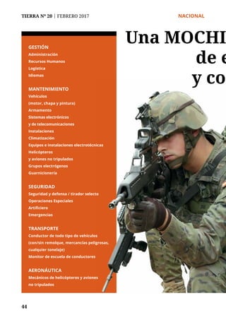 TIERRA Nº 20 | FEBRERO 2017 	 NACIONAL
44
GESTIÓN
Administración
Recursos Humanos
Logística
Idiomas
MANTENIMIENTO
Vehículos
(motor, chapa y pintura)
Armamento
Sistemas electrónicos
y de telecomunicaciones
Instalaciones
Climatización
Equipos e instalaciones electrotécnicas
Helicópteros
y aviones no tripulados
Grupos electrógenos
Guarnicionería
SEGURIDAD
Seguridad y defensa / tirador selecto
Operaciones Especiales
Artificiero
Emergencias
TRANSPORTE
Conductor de todo tipo de vehículos
(con/sin remolque, mercancías peligrosas,
cualquier tonelaje)
Monitor de escuela de conductores
AERONÁUTICA
Mecánicos de helicópteros y aviones
no tripulados
Una MOCHI
de e
y con
 