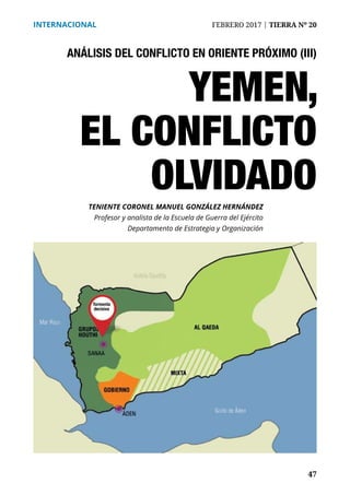 47
INTERNACIONAL	 FEBRERO 2017 | TIERRA Nº 20
	 47
ANÁLISIS DEL CONFLICTO EN ORIENTE PRÓXIMO (III)
YEMEN,
EL CONFLICTO
OLVIDADOTENIENTE CORONEL MANUEL GONZÁLEZ HERNÁNDEZ
Profesor y analista de la Escuela de Guerra del Ejército
Departamento de Estrategia y Organización
Tormenta
decisiva
 