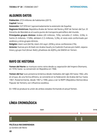 48
TIERRA Nº 20 | FEBRERO 2017 	 INTERNACIONAL
ALGUNOS DATOS
Población: 27,9 millones de habitantes (2017).
Capital: Sanaa.
Extensión: 527.970 km2
(aproximadamente la extensión de España).
Regiones históricas: República Árabe de Yemen del Norte y RDP de Yemen del Sur. El
Estrecho de Mandeb es el cuarto punto de transporte petrolífero del mundo.
Principales grupos étnicos: árabes (20 millones, 72%), somalíes (1 millón, 3,5%), ti-
hamis (5 millones, 17,8%), akhdam (1,5 millones, 5,3%), el resto está conformado por
asiáticos y otros grupos étnicos.
Religión: islam suní (64 %), islam chií zayzí. (35%) y otras confesiones (1%).
Actores: fuerzas pro Al-Hadi con Arabia Saudí y la Coalición Fuerzas pro Saleh, separa-
tistas y grupo Hutí (Ansar Alah); yihadistas de AQPA y de DAESH en Yemen.
PELÍCULA RECOMENDADA
La Sombra del Reino
RAYO DE HISTORIA
Yemen del Norte se mantuvo como reino desde su separación del Impero Otomano,
en 1918, hasta su conversión en República en 1968.
Yemen del Sur tuvo presencia británica desde mediados del siglo XIX hasta 1962, año
en el que, de una forma efímera, se convierte en la Federación de Arabia del Sur hasta
1967. Posteriormente, desde 1967 a 1990, pasa a ser la RDPY (República Democrática
Popular de Yemen), con influencia soviética.
En 1990 se produce la unión de ambos estados formando el actual Yemen.
LÍNEA CRONOLÓGICA
1978
Saleh Al-Ha
2011
2011
 