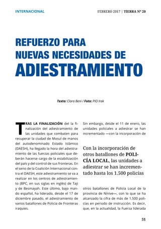 51
INTERNACIONAL	 FEBRERO 2017 | TIERRA Nº 20
	 51
REFUERZO PARA
NUEVAS NECESIDADES DE
ADIESTRAMIENTO
T
RAS LA FINALIZACIÓN del la fi-
nalización del adiestramiento de
las unidades que combaten para
recuperar la ciudad de Mosul de manos
del autodenominado Estado Islámico
(DAESH), ha llegado la hora del adiestra-
miento de las fuerzas policiales que de-
berán hacerse cargo de la estabilización
del país y del control de sus fronteras. En
el seno de la Coalición Internacional con-
tra el DAESH, este adiestramiento se va a
realizar en los centros de adiestramien-
to (BPC, en sus siglas en inglés) de Taji
y de Besmayah. Este último, bajo man-
do español, ha liderado, desde el 17 de
diciembre pasado, el adiestramiento de
varios batallones de Policía de Fronteras
iraquíes.
Sin embargo, desde el 11 de enero, las
unidades policiales a adiestrar se han
incrementado —con la incorporación de
otros batallones de Policía Local de la
provincia de Nínive—, con lo que se ha
alcanzado la cifra de más de 1.500 poli-
cías en periodo de instrucción. Es decir,
que, en la actualidad, la Fuerza liderada
Texto: Clara Beni / Foto: PIO Irak
Con la incorporación de
otros batallones de POLI-
CÍA LOCAL, las unidades a
adiestrar se han incremen-
tado hasta los 1.500 policías
 