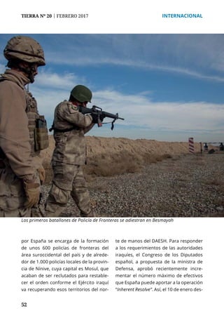 52
TIERRA Nº 20 | FEBRERO 2017 	 INTERNACIONAL
por España se encarga de la formación
de unos 600 policías de fronteras del
área suroccidental del país y de alrede-
dor de 1.000 policías locales de la provin-
cia de Nínive, cuya capital es Mosul, que
acaban de ser reclutados para restable-
cer el orden conforme el Ejército iraquí
va recuperando esos territorios del nor-
te de manos del DAESH. Para responder
a los requerimientos de las autoridades
iraquíes, el Congreso de los Diputados
español, a propuesta de la ministra de
Defensa, aprobó recientemente incre-
mentar el número máximo de efectivos
que España puede aportar a la operación
“Inherent Resolve”. Así, el 10 de enero des-
Los primeros batallones de Policía de Fronteras se adiestran en Besmayah
 