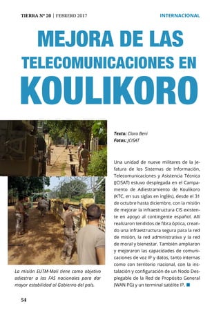 54
TIERRA Nº 20 | FEBRERO 2017 	 INTERNACIONAL
MEJORA DE LAS
Una unidad de nueve militares de la Je-
fatura de los Sistemas de Información,
Telecomunicaciones y Asistencia Técnica
(JCISAT) estuvo desplegada en el Campa-
mento de Adiestramiento de Koulikoro
(KTC, en sus siglas en inglés), desde el 31
de octubre hasta diciembre, con la misión
de mejorar la infraestructura CIS existen-
te en apoyo al contingente español. Allí
realizaron tendidos de fibra óptica, crean-
do una infraestructura segura para la red
de misión, la red administrativa y la red
de moral y bienestar. También ampliaron
y mejoraron las capacidades de comuni-
caciones de voz IP y datos, tanto internas
como con territorio nacional, con la ins-
talación y configuración de un Nodo Des-
plegable de la Red de Propósito General
(WAN PG) y un terminal satélite IP. ¢
Texto: Clara Beni
Fotos: JCISAT
La misión EUTM-Mali tiene como objetivo
adiestrar a las FAS nacionales para dar
mayor estabilidad al Gobierno del país.
TELECOMUNICACIONES EN
KOULIKORO
 