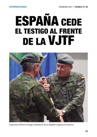 55
INTERNACIONAL	 FEBRERO 2017 | TIERRA Nº 20
	 55
ESPAÑA CEDE
El general Cebrián entrega el Banderín de la Brigada al general británico
DE LA VJTF
EL TESTIGO AL FRENTE
 