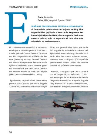 56
TIERRA Nº 20 | FEBRERO 2017 	 INTERNACIONAL
El 11 de enero se escenificó el momento
en el que el teniente general Francisco J.
Varela, jefe del Cuartel General Terrestre
de Alta Disponibilidad (CGTAD) de Bé-
tera (Valencia) —como Cuartel General
del Mando Componente Terrestre de la
VJTF— era relevado por el teniente gene-
ral Tim Radford, jefe del Cuartel General
del Mando Aliado de Reacción Rápida
(ARRC), en Gloucester (Reino Unido).
Igualmente, se producía el relevo entre
general Luis Cebrián, jefe de la Brigada
“Galicia” VII, como unidad base de la VJTF
2016, y el general Mike Elviss, jefe de la
20ª Brigada de Infantería Acorazada del
Ejército británico. A lo largo de todo 2017
serán ellos las nuevas cabezas visibles,
mientras que la Brigada VJTF española
permanecerá como unidad de reserva
durante los próximos doce meses.
Además, la Brigada VJTF 2017 contará
con el Grupo Táctico reforzado “Colón”
—liderado por la VIII Bandera del Tercio
“Alejandro Farnesio”—, al que la Brigada
“Rey Alfonso XIII” II aporta 800 militares,
que estarán a disposición de la OTAN en
Texto:	Redacción
Fotos: ARRC y Ángel G. Tejedor / DECET
ESPAÑA HA TRASPASADO EL TESTIGO AL REINO UNIDO
al frente de la primera Fuerza Conjunta de Muy Alta
Disponibilidad (VJTF) de la Fuerza de Respuesta Re-
forzada (eNRF) de la OTAN; ahora se puede decir que
nuestro país no solo ha superado el reto, sino que
además lo ha hecho con nota.
 