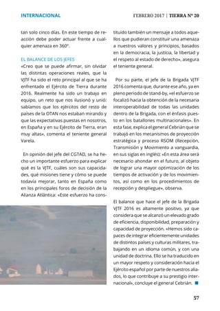 57
INTERNACIONAL	 FEBRERO 2017 | TIERRA Nº 20
	 57
tan solo cinco días. En este tiempo de re-
acción debe poder actuar frente a cual-
quier amenaza en 360º.
EL BALANCE DE LOS JEFES
«Creo que se puede afirmar, sin olvidar
las distintas operaciones reales, que la
VJTF ha sido el reto principal al que se ha
enfrentado el Ejército de Tierra durante
2016. Realmente ha sido un trabajo en
equipo, un reto que nos ilusionó y unió:
sabíamos que los ejércitos del resto de
países de la OTAN nos estaban mirando y
que las expectativas puestas en nosotros,
en España y en su Ejército de Tierra, eran
muy altas», comenta el teniente general
Varela.
En opinión del jefe del CGTAD, se ha he-
cho un importante esfuerzo para explicar
qué es la VJTF, cuáles son sus capacida-
des, qué misiones tiene y cómo se puede
todavía mejorar, tanto en España como
en los principales foros de decisión de la
Alianza Atlántica: «Este esfuerzo ha cons-
tituido también un mensaje a todos aque-
llos que pudieran constituir una amenaza
a nuestros valores y principios, basados
en la democracia, la justicia, la libertad y
el respeto al estado de derecho», asegura
el teniente general.
Por su parte, el jefe de la Brigada VJTF
2016 comenta que, durante ese año, ya en
pleno periodo de stand-by, «el esfuerzo se
focalizó hacia la obtención de la necesaria
interoperabilidad de todas las unidades
dentro de la Brigada, con el énfasis pues-
to en los batallones multinacionales». En
esta fase, explica el general Cebrián que se
trabajó en los mecanismos de proyección
estratégica y proceso RSOM (Recepción,
Transmisión y Movimiento a vanguardia,
en sus siglas en inglés): «En esta área será
necesario ahondar en el futuro, al objeto
de lograr una mayor optimización de los
tiempos de activación y de los movimien-
tos, así como en los procedimientos de
recepción y despliegue», observa.
El balance que hace el jefe de la Brigada
VJTF 2016 es altamente positivo, ya que
considera que se alcanzó un elevado grado
de eficiencia, disponibilidad, preparación y
capacidad de proyección. «Hemos sido ca-
paces de integrar eficientemente unidades
de distintos países y culturas militares, tra-
bajando en un idioma común, y con una
unidad de doctrina. Ello se ha traducido en
un mayor respeto y consideración hacia el
Ejército español por parte de nuestros alia-
dos, lo que contribuye a su prestigio inter-
nacional», concluye el general Cebrián. ¢
 
