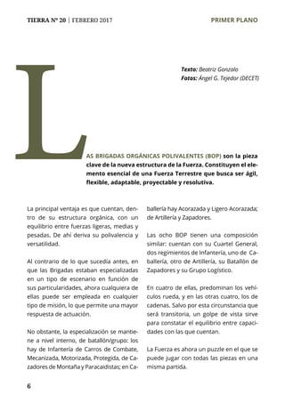 6
TIERRA Nº 20 | FEBRERO 2017 	 PRIMER PLANO
Texto: Beatriz Gonzalo
Fotos: Ángel G. Tejedor (DECET)
La principal ventaja es que cuentan, den-
tro de su estructura orgánica, con un
equilibrio entre fuerzas ligeras, medias y
pesadas. De ahí deriva su polivalencia y
versatilidad.
Al contrario de lo que sucedía antes, en
que las Brigadas estaban especializadas
en un tipo de escenario en función de
sus particularidades, ahora cualquiera de
ellas puede ser empleada en cualquier
tipo de misión, lo que permite una mayor
respuesta de actuación.
No obstante, la especialización se mantie-
ne a nivel interno, de batallón/grupo: los
hay de Infantería de Carros de Combate,
Mecanizada, Motorizada, Protegida, de Ca-
zadores de Montaña y Paracaidistas; en Ca-
ballería hay Acorazada y Ligero Acorazada;
de Artillería y Zapadores.
Las ocho BOP tienen una composición
similar: cuentan con su Cuartel General,
dos regimientos de Infantería, uno de Ca-
ballería, otro de Artillería, su Batallón de
Zapadores y su Grupo Logístico.
En cuatro de ellas, predominan los vehí-
culos rueda, y en las otras cuatro, los de
cadenas. Salvo por esta circunstancia que
será transitoria, un golpe de vista sirve
para constatar el equilibrio entre capaci-
dades con las que cuentan.
La Fuerza es ahora un puzzle en el que se
puede jugar con todas las piezas en una
misma partida.
AS BRIGADAS ORGÁNICAS POLIVALENTES (BOP) son la pieza
clave de la nueva estructura de la Fuerza. Constituyen el ele-
mento esencial de una Fuerza Terrestre que busca ser ágil,
flexible, adaptable, proyectable y resolutiva.
L
 