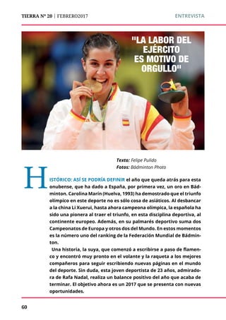 TIERRA Nº 20 | FEBRERO2017 	 ENTREVISTA
"LA LABOR DEL
EJÉRCITO
ES MOTIVO DE
ORGULLO"
Texto:	Felipe Pulido
Fotos: Bádminton Photo
HISTÓRICO: ASÍ SE PODRÍA DEFINIR el año que queda atrás para esta
onubense, que ha dado a España, por primera vez, un oro en Bád-
minton. Carolina Marín (Huelva, 1993) ha demostrado que el triunfo
olímpico en este deporte no es sólo cosa de asiáticos. Al desbancar
a la china Li Xuerui, hasta ahora campeona olímpica, la española ha
sido una pionera al traer el triunfo, en esta disciplina deportiva, al
continente europeo. Además, en su palmarés deportivo suma dos
Campeonatos de Europa y otros dos del Mundo. En estos momentos
es la número uno del ranking de la Federación Mundial de Bádmin-
ton.
Una historia, la suya, que comenzó a escribirse a paso de flamen-
co y encontró muy pronto en el volante y la raqueta a los mejores
compañeros para seguir escribiendo nuevas páginas en el mundo
del deporte. Sin duda, esta joven deportista de 23 años, admirado-
ra de Rafa Nadal, realiza un balance positivo del año que acaba de
terminar. El objetivo ahora es un 2017 que se presenta con nuevas
oportunidades.
60
 