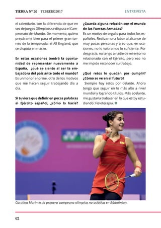 TIERRA Nº 20 | FEBRERO2017 	 ENTREVISTA
el calendario, con la diferencia de que en
vez de Juegos Olímpicos se disputa el Cam-
peonato del Mundo. De momento, quiero
prepárame bien para el primer gran tor-
neo de la temporada: el All England, que
se disputa en marzo.
En estas ocasiones tendrá la oportu-
nidad de representar nuevamente a
España, ¿qué se siente al ser la em-
bajadora del país ante todo el mundo?
Es un honor enorme, otro de los motivos
que me hacen seguir trabajando día a
día.
Si tuviera que definir en pocas palabras
al Ejército español, ¿cómo lo haría?
¿Guarda alguna relación con el mundo
de las Fuerzas Armadas?
Es un motivo de orgullo para todos los es-
pañoles. Realizan una labor al alcance de
muy pocas personas y creo que, en oca-
siones, no lo valoramos lo suficiente. Por
desgracia, no tengo a nadie de mi entorno
relacionado con el Ejército, pero eso no
me impide reconocer su trabajo.
¿Qué retos le quedan por cumplir?
¿Cómo se ve en el futuro?
Siempre hay retos por delante. Ahora
tengo que seguir en lo más alto a nivel
mundial y logrando títulos. Más adelante,
me gustaría trabajar en lo que estoy estu-
diando: Fisioterapia. ¢
Carolina Marín es la primera campeona olímpica no asiática en Bádminton
62
 