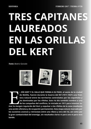 65
	
	 65
HISTORIA FEBRERO 2017 |TIERRA Nº20
TRES CAPITANES
LAUREADOS
EN LAS ORILLAS
DEL KERT
E
L RÍO KERT Y EL VALLE QUE FORMA A SU PASO, al oeste de la ciudad
de Melilla, fueron durante la Guerra del Rif (1911-1927) una fron-
tera natural entre los territorios controlados por los españoles y
los dominados por los rifeños. Este río dio también nombre a una
de las campañas del conflicto, la iniciada en 1911 para intentar to-
mar la margen izquierda del Kert y expulsar a los rifeños de la zona (mediante
una acción ofensiva y de ocupación permanente). Esta etapa estuvo marcada por
los sucesivos avances y retrocesos entre una ribera y otra del río, así como por
la gran combatividad del enemigo, sin resultados claros ni para uno ni para otro
bando.
Texto: Beatriz Gonzalo
 
