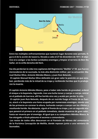 66
	
	 66	 66
Entre los múltiples enfrentamientos que tuvieron lugar durante este periodo, fi-
gura el de la acción de Izazorra, llevada a cabo el 27 de diciembre de 1911. El obje-
tivo era castigar a las harkas (unidades) enemigas y limpiar el terreno de Beni Bu
Gafar, en la orilla derecha del Kert.
Ese día perderían la vida tres capitanes del Regimiento “Melilla” nº 59, que fueron
merecedores de la Laureada, la más alta distinción militar, por su actuación: Ma-
nuel Muñoz Olive, Antonio Méndez Blasco, y Juan Ruiz Belando.
El capitán Manuel Muñoz Olive defendió con gran valor la posición en que esta-
ban, perdiendo más de la mitad de su tropa y recibiendo heridas que le produje-
ron la muerte.
El capitán Antonio Méndez Blasco, pese a haber sido herido de gravedad, ordenó
el ataque a la bayoneta, logrando, tras una lucha tenaz y cuerpo a cuerpo, entrar
en el poblado de Izarrora; allí fue herido otra vez y acabó por perder la vida.
El capitán Juan Ruiz Belando, después de un nutrido fuego al frente de su fuer-
za, atacó a la bayoneta una loma ocupada por numerosos enemigos, siendo uno
de los primeros en coronar la altura, luchando cuerpo a cuerpo con los rifeños y
resultando herido. No obstante, siguió al frente de su tropa, y en un segundo ata-
que penetró el primero en el poblado inmediato, dando muestras de gran valor,
hasta ser muerto por el enemigo. Al igual que a su compañero Méndez Blasco, le
fue otorgado a título póstumo el ascenso a comandante.
Los restos de todos ellos descansan en el Panteón de Héroes del cementerio
de la Purísima Concepción de Melilla, donde reposan junto a una veintena de
laureados.
HISTORIA FEBRERO 2017 |TIERRA Nº20
 