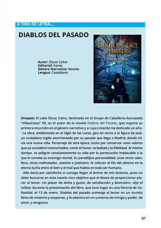 67
	
	 67
A TIRO DE LETRA...
Sinopsis: El cabo Óscar Calvo, destinado en el Grupo de Caballería Acorazado
“Villaviciosa” XII, es el autor de la novela Diablos del Pasado, que supone su
primera incursión en el género narrativo y a cuya creación ha dedicado un año.
La obra, ambientada en el Siglo de las Luces, gira en torno a la figura de Jack,
un ciudadano inglés atormentado por su pasado que llega a Madrid, donde ini-
cia una nueva vida. Personaje de otra época, lucha por conservar unos valores
que ya considera trasnochados, como el honor, la lealtad y la fidelidad. Al mismo
tiempo, ve peligrar constantemente su vida por la persecución implacable a la
que le somete su enemigo mortal. Su paradójica personalidad, unas veces caba-
llero, otras maltratador, asesino o justiciero, le colocan al filo del abismo en la
eterna lucha entre el bien y el mal que habita en todo ser humano.
«Me daría por satisfecho si consigo llegar al ánimo de mis lectores, pues no
debe buscarse en esta novela otro objetivo que el deseo de proporcionar pla-
cer al lector. Un placer de dicha y gusto, de satisfacción y diversión», dijo el
militar durante la presentación del libro, que tuvo lugar en una librería de Va-
lladolid, el 13 de enero. Diablos del pasado sumerge al lector en un mundo
lleno de misterio y suspense, y le adentra en un universo de intriga y poder, de
amor y venganza.
DIABLOS DEL PASADO
Autor: Óscar Calvo
Editorial: Fanes
Género Narrativo: Novela
Lengua: Castellano
 