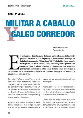 70
TIERRA Nº 19 | ENERO 2017 	 CONOCER A...
Y
E
n un lugar de Castilla, cuna de Isabel La Católica, nació la afición
galguera del cabo 1º Luis Ángel Vegas, destinado en el Grupo de
Caballería Acorazado “Villaviciosa” XII (Valladolid). En su pueblo,
Madrigal de las Altas Torres (Ávila) «era obligatorio probar este
deporte», como él mismo reconoce; y con esa idea, que supo com-
prender con no más de 12 años, entró de lleno en un mundo que le
ha llevado a ser presidente de la Federación Española de Galgos, un puesto que
ocupa desde julio de 2012.
Texto: Felipe Pulido
Foto: R. Zurdo
Con sólo 37 años, el cabo 1º es el presi-
dente más joven de todas las Federacio-
nes Nacionales y forma parte, además,
del Comité Olímpico Español. Como tal,
participa en las decisiones más importan-
tes de dicho órgano: la elección de presi-
dente, la aprobación de presupuestos y
otros aspectos relevantes.
Vegas no se ha bajado del caballo a medi-
da que ha dedicado más tiempo e ilusión
a su afición, ya que casi se encaramó al
equino a la par que se inclinó por el mun-
do del perro.
Valores como «la seriedad o la responsa-
bilidad» forman parte de su estilo de vida;
y lo lleva a la práctica en todo aquello que
realiza dentro de la Federación.
Con las actuales adaptaciones este jinete
del “Villaviciosa” se encuadra en la Briga-
da “Guadarrama” XII. Asegura que ha sido
el Ejército de Tierra el que le ha enseña-
CABO 1º VEGAS
MILITAR A CABALLO
GALGO CORREDOR
 