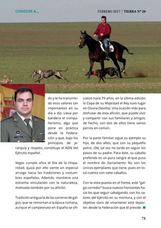 71
do y le ha transmiti-
do esos valores tan
importantes en su
día a día. Lleva por
bandera el compa-
ñerismo, algo que
pone en práctica
desde la Federa-
ción y que, bajo los
principios de je-
rarquía y respeto, constituye el ADN del
Ejército español.
Vegas cumple años el Día de la Hispa-
nidad, quizá por ello siente un especial
arraigo hacia las tradiciones y costum-
bres españolas. Además, mantiene una
estrecha vinculación con la naturaleza,
motivada también por su afición.
Tradición antigua la de las carreras de gal-
gos, que se remontan a la época romana,
aunque el campeonato en España se ofi-
cializó hace 79 años; en la última edición
la Copa de su Majestad el Rey tuvo lugar
en Osuna (Sevilla). Una ocasión más para
disfrutar de esta afición, que puede vivir
y compartir con sus familiares y amigos;
de hecho, con dos de ellos tiene varios
perros en común.
Por la parte familiar sigue su ejemplo su
hijo, de dos años, que con su pequeño
potro, Olé, tal vez no tarde en seguir los
pasos de su padre. Para éste, su caballo
preferido es un pura sangre al que puso
el nombre de Sacramento. No son los
únicos ejemplares que tiene, pues en to-
tal cuenta con siete caballos.
Con la vista puesta en el frente, este “gal-
go corredor” busca nuevos horizontes ha-
cia los que seguir cabalgando, con los va-
lores del Ejército en su montura, y con el
objetivo claro de «mantener este depor-
te» desde la Federación que él preside. ¢
CONOCER A...	 FEBRERO 2017 | TIERRA Nº 20
 