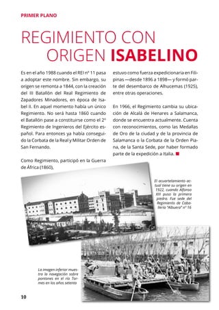 10
PRIMER PLANO
REGIMIENTO CON
ORIGEN ISABELINO
Es en el año 1988 cuando el REI nº 11 pasa
a adoptar este nombre. Sin embargo, su
origen se remonta a 1844, con la creación
del III Batallón del Real Regimiento de
Zapadores Minadores, en época de Isa-
bel II. En aquel momento había un único
Regimiento. No será hasta 1860 cuando
el Batallón pase a constituirse como el 2º
Regimiento de Ingenieros del Ejército es-
pañol. Para entonces ya había consegui-
do la Corbata de la Real y Militar Orden de
San Fernando.
Como Regimiento, participó en la Guerra
de África (1860),
estuvo como fuerza expedicionaria en Fili-
pinas —desde 1896 a 1898— y formó par-
te del desembarco de Alhucemas (1925),
entre otras operaciones.
En 1966, el Regimiento cambia su ubica-
ción de Alcalá de Henares a Salamanca,
donde se encuentra actualmente. Cuenta
con reconocimientos, como las Medallas
de Oro de la ciudad y de la provincia de
Salamanca o la Corbata de la Orden Pia-
na, de la Santa Sede, por haber formado
parte de la expedición a Italia. ¢
La imagen inferior mues-
tra la navegación sobre
pontones en el río Tor-
mes en los años setenta
El acuartelamiento ac-
tual tiene su origen en
1922, cuando Alfonso
XIII puso la primera
piedra. Fue sede del
Regimiento de Caba-
llería “Albuera” nº 16
 