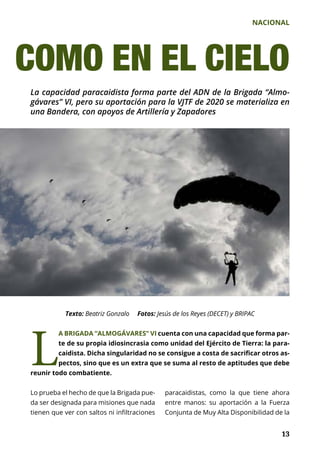 NACIONAL
	 13	 13	 13
La capacidad paracaidista forma parte del ADN de la Brigada “Almo-
gávares” VI, pero su aportación para la VJTF de 2020 se materializa en
una Bandera, con apoyos de Artillería y Zapadores
Texto: Beatriz Gonzalo Fotos: Jesús de los Reyes (DECET) y BRIPAC
COMO EN EL CIELO
L
A BRIGADA “ALMOGÁVARES” VI cuenta con una capacidad que forma par-
te de su propia idiosincrasia como unidad del Ejército de Tierra: la para-
caidista. Dicha singularidad no se consigue a costa de sacrificar otros as-
pectos, sino que es un extra que se suma al resto de aptitudes que debe
reunir todo combatiente.
Lo prueba el hecho de que la Brigada pue-
da ser designada para misiones que nada
tienen que ver con saltos ni infiltraciones
paracaidistas, como la que tiene ahora
entre manos: su aportación a la Fuerza
Conjunta de Muy Alta Disponibilidad de la
 