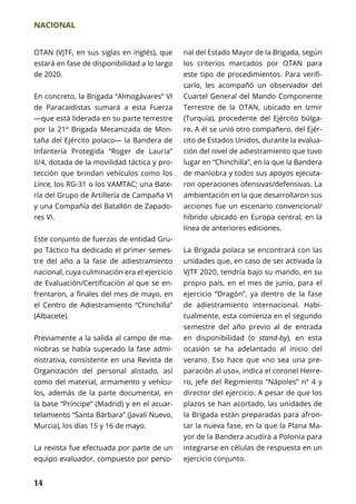 NACIONAL
14
OTAN (VJTF, en sus siglas en inglés), que
estará en fase de disponibilidad a lo largo
de 2020.
En concreto, la Brigada “Almogávares” VI
de Paracaidistas sumará a esta Fuerza
—que está liderada en su parte terrestre
por la 21ª Brigada Mecanizada de Mon-
taña del Ejército polaco— la Bandera de
Infantería Protegida “Roger de Lauria”
II/4, dotada de la movilidad táctica y pro-
tección que brindan vehículos como los
Lince, los RG-31 o los VAMTAC; una Bate-
ría del Grupo de Artillería de Campaña VI
y una Compañía del Batallón de Zapado-
res VI.
Este conjunto de fuerzas de entidad Gru-
po Táctico ha dedicado el primer semes-
tre del año a la fase de adiestramiento
nacional, cuya culminación era el ejercicio
de Evaluación/Certificación al que se en-
frentaron, a finales del mes de mayo, en
el Centro de Adiestramiento “Chinchilla”
(Albacete).
Previamente a la salida al campo de ma-
niobras se había superado la fase admi-
nistrativa, consistente en una Revista de
Organización del personal alistado, así
como del material, armamento y vehícu-
los, además de la parte documental, en
la base “Príncipe” (Madrid) y en el acuar-
telamiento “Santa Bárbara” (Javalí Nuevo,
Murcia), los días 15 y 16 de mayo.
La revista fue efectuada por parte de un
equipo evaluador, compuesto por perso-
nal del Estado Mayor de la Brigada, según
los criterios marcados por OTAN para
este tipo de procedimientos. Para verifi-
carlo, les acompañó un observador del
Cuartel General del Mando Componente
Terrestre de la OTAN, ubicado en Izmir
(Turquía), procedente del Ejército búlga-
ro. A él se unió otro compañero, del Ejér-
cito de Estados Unidos, durante la evalua-
ción del nivel de adiestramiento que tuvo
lugar en “Chinchilla”, en la que la Bandera
de maniobra y todos sus apoyos ejecuta-
ron operaciones ofensivas/defensivas. La
ambientación en la que desarrollaron sus
acciones fue un escenario convencional/
híbrido ubicado en Europa central, en la
línea de anteriores ediciones.
La Brigada polaca se encontrará con las
unidades que, en caso de ser activada la
VJTF 2020, tendría bajo su mando, en su
propio país, en el mes de junio, para el
ejercicio “Dragón”, ya dentro de la fase
de adiestramiento internacional. Habi-
tualmente, esta comienza en el segundo
semestre del año previo al de entrada
en disponibilidad (o stand-by), en esta
ocasión se ha adelantado al inicio del
verano. Eso hace que «no sea una pre-
paración al uso», indica el coronel Herre-
ro, jefe del Regimiento “Nápoles” nº 4 y
director del ejercicio. A pesar de que los
plazos se han acortado, las unidades de
la Brigada están preparadas para afron-
tar la nueva fase, en la que la Plana Ma-
yor de la Bandera acudirá a Polonia para
integrarse en células de respuesta en un
ejercicio conjunto.
 