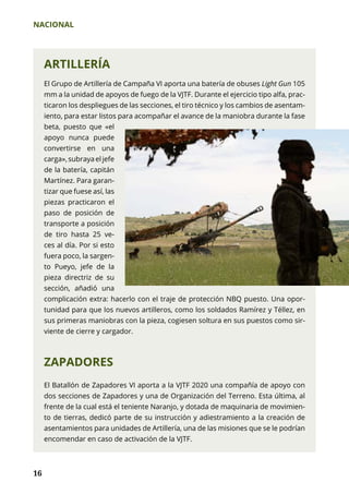 NACIONAL
16
ARTILLERÍA
El Grupo de Artillería de Campaña VI aporta una batería de obuses Light Gun 105
mm a la unidad de apoyos de fuego de la VJTF. Durante el ejercicio tipo alfa, prac-
ticaron los despliegues de las secciones, el tiro técnico y los cambios de asentam-
iento, para estar listos para acompañar el avance de la maniobra durante la fase
beta, puesto que «el
apoyo nunca puede
convertirse en una
carga»,subrayaeljefe
de la batería, capitán
Martínez. Para garan-
tizar que fuese así, las
piezas practicaron el
paso de posición de
transporte a posición
de tiro hasta 25 ve­
ces al día. Por si esto
fuera poco, la sargen-
to Pueyo, jefe de la
pieza directriz de su
sección, añadió una
complicación extra: hacerlo con el traje de protección NBQ puesto. Una opor-
tunidad para que los nuevos artilleros, como los soldados Ramírez y Téllez, en
sus primeras maniobras con la pieza, cogiesen soltura en sus puestos como sir-
viente de cierre y cargador.
ZAPADORES
El Batallón de Zapadores VI aporta a la VJTF 2020 una compañía de apoyo con
dos secciones de Zapadores y una de Organización del Terreno. Esta última, al
frente de la cual está el teniente Naranjo, y dotada de maquinaria de movimien-
to de tierras, dedicó parte de su instrucción y adiestramiento a la creación de
asentamientos para unidades de Artillería, una de las misiones que se le podrían
encomendar en caso de activación de la VJTF.
 