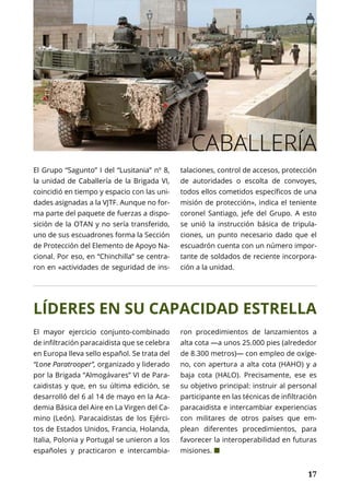 NACIONAL
	 17	 17
CABALLERÍA
LÍDERES EN SU CAPACIDAD ESTRELLA
El Grupo “Sagunto” I del “Lusitania” nº 8,
la unidad de Caballería de la Brigada VI,
coincidió en tiempo y espacio con las uni-
dades asignadas a la VJTF. Aunque no for-
ma parte del paquete de fuerzas a dispo-
sición de la OTAN y no sería transferido,
uno de sus escuadrones forma la Sección
de Protección del Elemento de Apoyo Na-
cional. Por eso, en “Chinchilla” se centra-
ron en «actividades de seguridad de ins-
talaciones, control de accesos, protección
de autoridades o escolta de convoyes,
todos ellos cometidos específicos de una
misión de protección», indica el teniente
coronel Santiago, jefe del Grupo. A esto
se unió la instrucción básica de tripula-
ciones, un punto necesario dado que el
escuadrón cuenta con un número impor-
tante de soldados de reciente incorpora-
ción a la unidad.
El mayor ejercicio conjunto-combinado
de infiltración paracaidista que se celebra
en Europa lleva sello español. Se trata del
“Lone Paratrooper”, organizado y liderado
por la Brigada “Almogávares” VI de Para-
caidistas y que, en su última edición, se
desarrolló del 6 al 14 de mayo en la Aca-
demia Básica del Aire en La Virgen del Ca-
mino (León). Paracaidistas de los Ejérci-
tos de Estados Unidos, Francia, Holanda,
Italia, Polonia y Portugal se unieron a los
españoles y practicaron e intercambia-
ron procedimientos de lanzamientos a
alta cota —a unos 25.000 pies (alrededor
de 8.300 metros)— con empleo de oxíge-
no, con apertura a alta cota (HAHO) y a
baja cota (HALO). Precisamente, ese es
su objetivo principal: instruir al personal
participante en las técnicas de infiltración
paracaidista e intercambiar experiencias
con militares de otros países que em-
plean diferentes procedimientos, para
favorecer la interoperabilidad en futuras
misiones. ¢
 