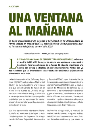 NACIONAL
18
Texto: Felipe Pulido Fotos: Jesús de los Reyes (DECET)
L
A FERIA INTERNACIONAL DE DEFENSA Y SEGURIDAD (FEINDEF), celebrada
en Madrid del 29 al 31 de mayo, ha abierto una ventana a lo que será el
Ejército del futuro en el marco de la Fuerza 35. ¿Cuesta imaginarse una
mochila con airbag o adaptada al patronaje femenino? Ambas son ya
dos realidades que las empresas del sector acaban de desarrollar y que han sido
presentadas en la feria.
UNA VENTANA
AL MAÑANA
La Feria Internacional de Defensa y Segu-
ridad (FEINDEF), celebrada en Madrid del
29 al 31 de mayo, ha abierto una ventana
a lo que será el Ejército del futuro en el
marco de la Fuerza 35. ¿Cuesta imagi-
narse una mochila con airbag o adaptada
al patronaje femenino? Ambas son ya dos
realidades que las empresas del sector
acaban de desarrollar y que han sido pre-
sentadas en la feria.
Este foro de encuentro ha sido desarrolla-
do de forma inédita en España por la Aso-
ciación Española de Empresas Tecnológi-
cas de Defensa, Seguridad, Aeronáutica
La Feria Internacional de Defensa y Seguridad se ha desarrollado de
forma inédita en Madrid con 150 expositoresy la vista puesta en el nue-
vo horizonte del Ejército para el año 2035
y Espacio (TEDAE) y por la Asociación de
Empresas Contratistas con las Administra-
ciones Públicas (AESMIDE), con la colabo-
ración del Ministerio de Defensa. Su in-
tención es la de mantenerse en el tiempo
y, por el momento, ha cubierto un espacio
de 14.000 metros cuadrados, 150 exposi-
tores (de 11 países diferentes) y han esta-
do representadas 40 delegaciones oficia­
les procedentes de 27 naciones.
Durante la inauguración, la ministra de
Defensa en funciones, Margarita Robles,
señaló la importancia de tener unas Fuer-
zas Armadas modernas y que sirvan de
 