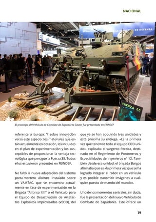 NACIONAL
	 19	 19
referente a Europa. Y sobre innovación
versa este espacio: los materiales que es-
tán actualmente en dotación, los incluidos
en el plan de experimentación y los sus-
ceptibles de proporcionar la ventaja tec-
nológica que persigue la Fuerza 35. Todos
ellos estuvieron presentes en FEINDEF.
No faltó la nueva adaptación del sistema
porta-mortero Alakran, instalado sobre
un VAMTAC, que se encuentra actual-
mente en fase de experimentación en la
Brigada “Alfonso XIII” o el Vehículo para
el Equipo de Desactivación de Artefac-
tos Explosivos Improvisados (VEOD), del
que ya se han adquirido tres unidades y
está próxima su entrega. «Es la primera
vez que tenemos todo el equipo EOD uni­
do», explicaba el sargento Pereira, desti-
nado en el Regimiento de Pontoneros y
Especialidades de Ingenieros nº 12. Tam-
bién desde esa unidad, el brigada Burgos
afirmaba que es «la primera vez que se ha
logrado integrar el robot en un vehículo
y es posible transmitir imágenes a cual­
quier puesto de mando del mundo».
Uno de los momentos centrales, sin duda,
fue la presentación del nuevo Vehículo de
Combate de Zapadores. Este ofrece un
El prototipo del Vehículo de Combate de Zapadores Castor fue presentado en FEINDEF
 