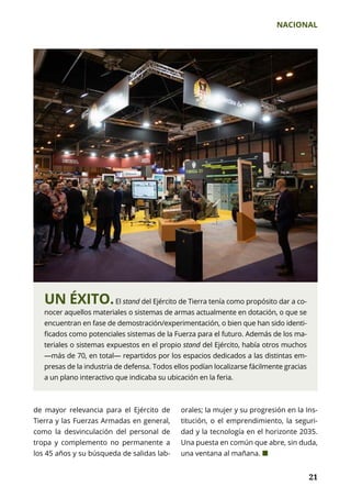 NACIONAL
	 21	 21
UN ÉXITO.El stand del Ejército de Tierra tenía como propósito dar a co-
nocer aquellos materiales o sistemas de armas actualmente en dotación, o que se
encuentran en fase de demostración/experimentación, o bien que han sido identi-
ficados como potenciales sistemas de la Fuerza para el futuro. Además de los ma-
teriales o sistemas expuestos en el propio stand del Ejército, había otros muchos
—más de 70, en total— repartidos por los espacios dedicados a las distintas em-
presas de la industria de defensa. Todos ellos podían localizarse fácilmente gracias
a un plano interactivo que indicaba su ubicación en la feria.
de mayor relevancia para el Ejército de
Tierra y las Fuerzas Armadas en general,
como la desvinculación del personal de
tropa y complemento no permanente a
los 45 años y su búsqueda de salidas lab-
orales; la mujer y su progresión en la Ins­
titución, o el emprendimiento, la seguri-
dad y la tecnología en el horizonte 2035.
Una puesta en común que abre, sin duda,
una ventana al mañana. ¢
 