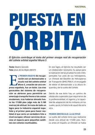 NACIONAL
	 23	 23
Texto: Beatriz Gonzalo
Foto: Jesús de los Reyes (DECET)
PUESTA EN
ÓRBITAEl Ejército contribuye al éxito del primer ensayo real de recuperación
del cohete orbital español Miura 5
E
L PRIMER ENSAYO de recupe-
ración con un demostrador a
escala real del cohete orbital
Miura 5, creación de una em-
presa española, fue un éxito. Los tres
paracaídas del sistema de recupera-
ción se abrieron para permitirle un
amerizaje tranquilo frente a las costas
onubenses, tras haberse elevado has-
ta los 17.000 pies (algo más de 5.180
metros) de altitud. Se trata de todo un
logro para la industria espacial espa-
ñola y el primer paso para hacer rea-
lidad el que sería un verdadero hito a
nivel europeo: ofrecer servicios de ac-
ceso al espacio para pequeños satéli-
tes con cohetes reutilizables.
En ese logro, el Ejército ha resultado ser
un colaborador necesario. Su apoyo para
la realización de las pruebas ha sido indis-
pensable: fue unos de sus helicópteros,
un Chinook del Batallón de Helicópteros
de Transporte (BHELTRA) V, el encargado
de elevar el demostrador a la altura re­
querida y de la suelta del cohete.
Detrás de ese éxito hay un camino de
obs­táculos superados que requirieron de
la profesionalidad, el ingenio y la capaci-
dad de adaptación de los militares sin los
cuales, quizá, la historia de aquel día sería
otra.
PRIMER OBSTÁCULO: LA ALTITUD
La suelta del cohete tenía que realizarse
desde una altitud de 17.000 pies. Nun-
ca antes en España un Chinook se había
 