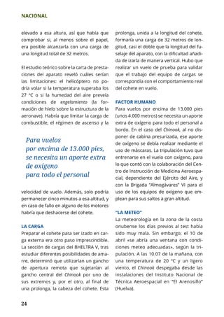 NACIONAL
24
elevado a esa altura, así que había que
comprobar si, al menos sobre el papel,
era posible alcanzarla con una carga de
una longitud total de 32 metros.
El estudio teórico sobre la carta de presta-
ciones del aparato reveló cuáles serían
las limitaciones: el helicóptero no po-
dría volar si la temperatura superaba los
27 ºC o si la humedad del aire preveía
condiciones de engelamiento (la for-
mación de hielo sobre la estructura de la
aeronave). Habría que limitar la carga de
combustible, el régimen de ascenso y la
prolonga, unida a la longitud del cohete,
formaría una carga de 32 metros de lon-
gitud, casi el doble que la longitud del fu-
selaje del aparato, con la dificultad añadi-
da de izarla de manera vertical. Hubo que
realizar un vuelo de prueba para validar
que el trabajo del equipo de cargas se
correspondía con el comportamiento real
del cohete en vuelo.
FACTOR HUMANO
Para vuelos por encima de 13.000 pies
(unos 4.000 metros) se necesita un aporte
extra de oxígeno para todo el personal a
bordo. En el caso del Chinook, al no dis-
poner de cabina presurizada, ese aporte
de oxígeno se debía realizar mediante el
uso de máscaras. La tripulación tuvo que
entrenarse en el vuelo con oxígeno, para
lo que contó con la colaboración del Cen-
tro de Instrucción de Medicina Aeroespa-
cial, dependiente del Ejército del Aire, y
con la Brigada “Almogávares” VI para el
uso de los equipos de oxígeno que em-
plean para sus saltos a gran altitud.
“LA METEO”
La meteorología en la zona de la costa
onubense los días previos al test había
sido muy mala. Sin embargo, el 10 de
abril «se abría una ventana con condi-
ciones meteo adecuadas», según la tri­
pulación. A las 10.07 de la mañana, con
una temperatura de 20 ºC y un ligero
viento, el Chinook despegaba desde las
instalaciones del Instituto Nacional de
Técnica Aeroespacial en “El Arenosillo”
(Huelva).
Para vuelos
por encima de 13.000 pies,
se necesita un aporte extra
de oxígeno
para todo el personal
velocidad de vuelo. Además, solo podría
permanecer cinco minutos a esa altitud, y
en caso de fallo en alguno de los motores
habría que deshacerse del cohete.
LA CARGA
Preparar el cohete para ser izado en car-
ga externa era otro paso imprescindible.
La sección de cargas del BHELTRA V, tras
estudiar diferentes posibilidades de ama­
rre, determinó que utilizarían un gancho
de apertura remota que sujetarían al
gancho central del Chinook por uno de
sus extremos y, por el otro, al final de
una prolonga, la cabeza del cohete. Esta
 