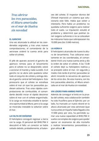 NACIONAL
	 25	 25
ceo del cohete. El inspector técnico del
Chinook improvisó un sistema que solu-
cionaría este fallo. Había que volver a
intentarlo. Pero había un problema: no
quedaba suficiente oxígeno para realizar
todo el vuelo. La tripulación estudió el
problema y determinó que podrían te­
ner oxígeno suficiente si no se colocaban
las máscaras hasta que sobrepasasen los
10.000 pies (los 3.048 metros).
LA HORA H
El helicóptero alcanzaba de nuevo la altu-
ra de lanzamiento. Tras colocarse exac­
tamente en las coordenadas, el coman-
dante inició una nueva cuenta atrás y dio
la orden de soltar el cohete. A las 13.48
el cohete dejó su helicóptero nodriza y
se precipitó sobre el mar. Un segundo y
medio más tarde el primer paracaídas se
abrió iniciando la secuencia de apertura
de los otros dos. De esta manera, con los
tres paracaídas abiertos, el Miura ameri­
zaba en el mar de Huelva sin novedad.
UN LOGRO PARA AMBAS PARTES
Además de conseguir el éxito en la prue-
ba del cohete, esta colaboración también
ha sido fructífera para el Ejército: por un
lado, ha marcado un nuevo récord en la
altura alcanzada por esta aeronave (que
nunca antes en España había llegado a los
17.000 pies); por otro, ha permitido su-
mar una nueva capacidad al BHELTRA V:
vuelos con empleo de oxígeno para poder
operar en escenarios de alta montaña
o realizar lanzamientos paracaidistas a
gran altitud. ¢
Tras abrirse
los tres paracaídas,
el Miura amerizaba
en el mar de Huelva
sin novedad
EL GANCHO
Una vez alcanzada la altitud en las coor-
denadas asignadas, y tras unas nuevas
comprobaciones, el comandante de la
aeronave ordenó la cuenta atrás para
soltar el cohete.
El jefe de aparato accionó el gancho de
apertura remota para el lanzamiento
pero el cohete no se desprendió; volvió
a accionar el mando y nada sucedió. Si el
gancho no se abría solo quedaría soltar
todo el conjunto de cohete y eslinga des-
de el gancho central del helicóptero. Esto
provocaría que el cohete se estrellase
sobre el mar sin que los paracaídas pu-
diesen activarse. Tras unas rápidas com-
probaciones de combustible, el coman-
dante decidió iniciar el rápido descenso
sobre el mar con el cohete enganchado.
Si la carga se mostraba estable le darían
otra oportunidad al Miura, pero si la carga
se mostraba inestable la soltarían sobre
el mar.
LA FALTA DE OXÍGENO
El helicóptero consiguió regresar a tierra
con la carga. El personal del BHELTRA V
descubrió el fallo: un conector se había
soltado debido, probablemente, al balan­
 