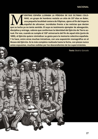 Texto: Beatriz Gonzalo
M
IENTRAS ESPAÑA LLORABA LA PÉRDIDA DE SUS ÚLTIMAS COLO-
NIAS, un grupo de hombres resistía un sitio de 337 días en Baler,
una pequeña localidad costera de Filipinas, ajeno al fin del Imperio
español de ultramar, incrédulos frente a las noticias que decían
que su lucha ya no tenía sentido. El suyo es testimonio ejemplar de abnegación,
disciplina y entrega, valores que conforman la identidad del Ejército de Tierra ac-
tual. Por eso, cuando se cumple el 120º aniversario del fin de aquel sitio (junio de
1899), el Ejército quiere reivindicar su gesta para la memoria colectiva española.
Y lo hace, entre otras muchas iniciativas, con una exposición monográfica en el
Museo del Ejército. Es la más completa realizada hasta la fecha, con piezas nunca
antes expuestas, muchas cedidas por los descendientes de los supervivientes.
NACIONAL
	 27	 27
 