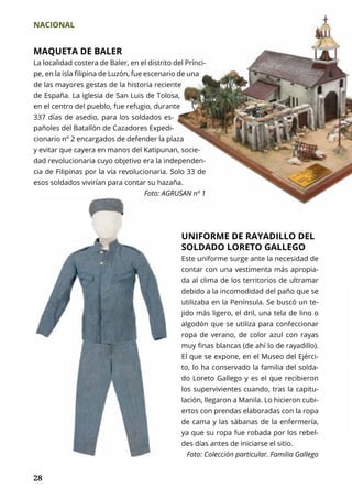 NACIONAL
28
MAQUETA DE BALER
La localidad costera de Baler, en el distrito del Prínci-
pe, en la isla filipina de Luzón, fue escenario de una
de las mayores gestas de la historia reciente
de España. La iglesia de San Luis de Tolosa,
en el centro del pueblo, fue refugio, durante
337 días de asedio, para los soldados es-
pañoles del Batallón de Cazadores Expedi-
cionario nº 2 encargados de defender la plaza
y evitar que cayera en manos del Katipunan, socie-
dad revolucionaria cuyo objetivo era la independen-
cia de Filipinas por la vía revolucionaria. Solo 33 de
esos soldados vivirían para contar su hazaña.
Foto: AGRUSAN nº 1
UNIFORME DE RAYADILLO DEL
SOLDADO LORETO GALLEGO
Este uniforme surge ante la necesidad de
contar con una vestimenta más apropia-
da al clima de los territorios de ultramar
debido a la incomodidad del paño que se
utilizaba en la Península. Se buscó un te-
jido más ligero, el dril, una tela de lino o
algodón que se utiliza para confeccionar
ropa de verano, de color azul con rayas
muy finas blancas (de ahí lo de rayadillo).
El que se expone, en el Museo del Ejérci-
to, lo ha conservado la familia del solda-
do Loreto Gallego y es el que recibieron
los supervivientes cuando, tras la capitu-
lación, llegaron a Manila. Lo hicieron cubi-
ertos con prendas elaboradas con la ropa
de cama y las sábanas de la enfermería,
ya que su ropa fue robada por los rebel-
des días antes de iniciarse el sitio.
Foto: Colección particular. Familia Gallego
 